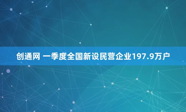 创通网 一季度全国新设民营企业197.9万户