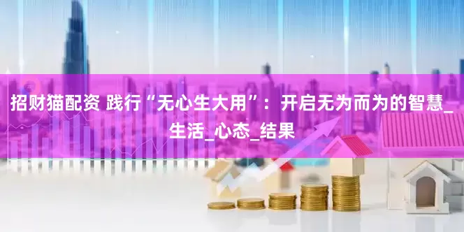 招财猫配资 践行“无心生大用”：开启无为而为的智慧_生活_心态_结果