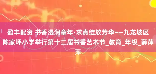盈丰配资 书香浸润童年·求真绽放芳华——九龙坡区陈家坪小学举行第十二届书香艺术节_教育_年级_薛萍