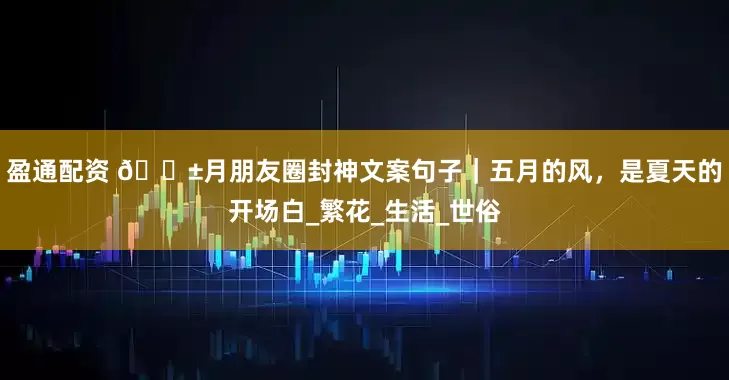 盈通配资 𝟱月朋友圈封神文案句子｜五月的风，是夏天的开场白_繁花_生活_世俗