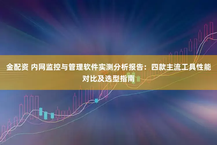 金配资 内网监控与管理软件实测分析报告：四款主流工具性能对比及选型指南