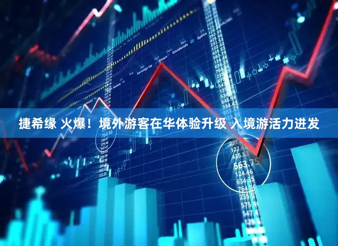 捷希缘 火爆！境外游客在华体验升级 入境游活力迸发