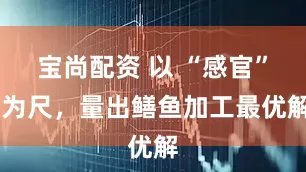 宝尚配资 以 “感官” 为尺，量出鳝鱼加工最优解